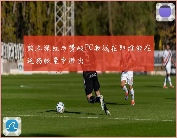熊本深红与赞岐FC激战在即谁能在这场较量中胜出