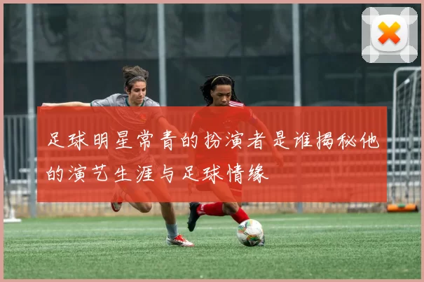 足球明星常青的扮演者是谁揭秘他的演艺生涯与足球情缘