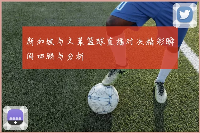 新加坡与文莱篮球直播对决精彩瞬间回顾与分析